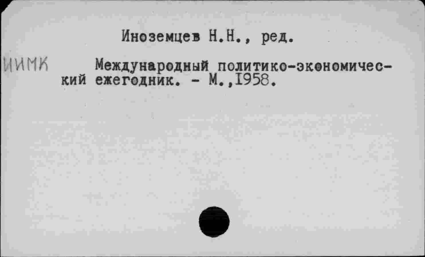 ﻿Иноземцев H.Н., ред.
U И MK	Международный политико-экономичес-
кий ежегодник. - М.,1958.